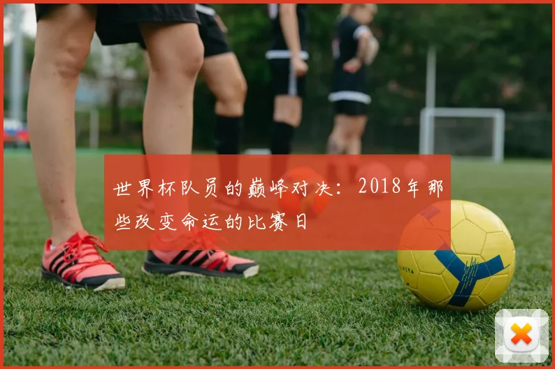 世界杯队员的巅峰对决：2018年那些改变命运的比赛日