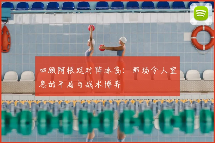 回顾阿根廷对阵冰岛：那场令人窒息的平局与战术博弈