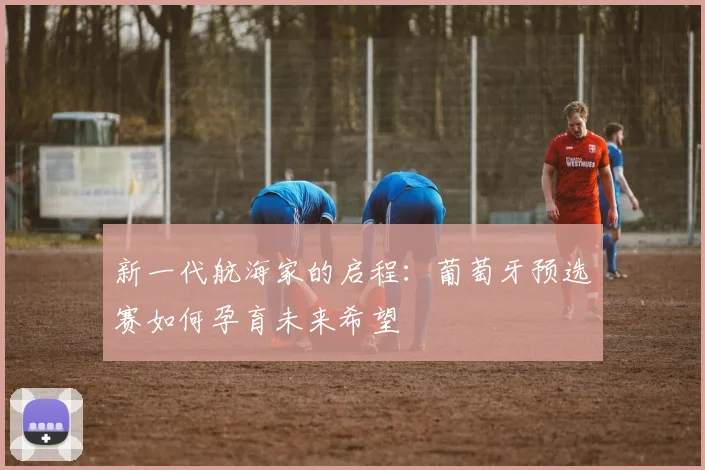 新一代航海家的启程：葡萄牙预选赛如何孕育未来希望