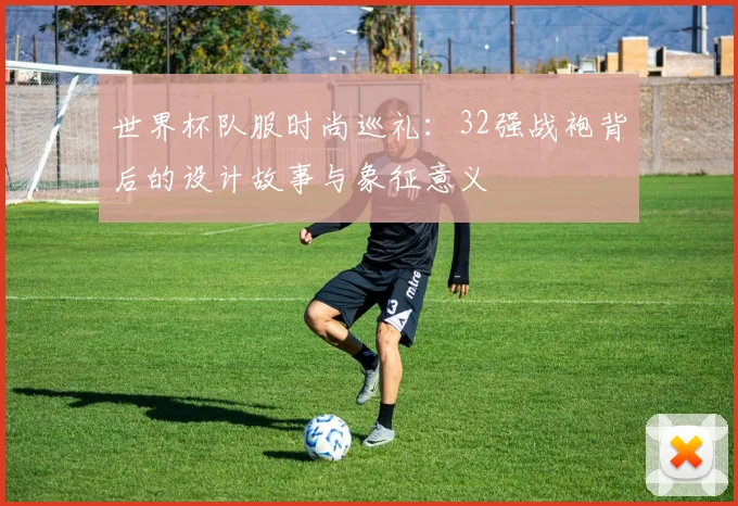 世界杯队服时尚巡礼：32强战袍背后的设计故事与象征意义