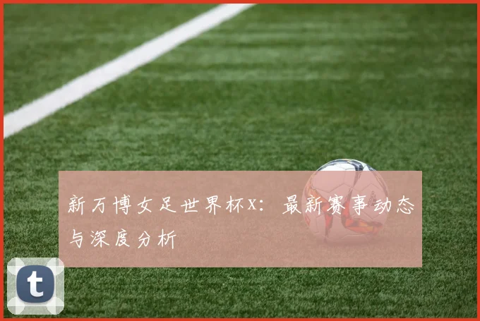新万博女足世界杯x：最新赛事动态与深度分析