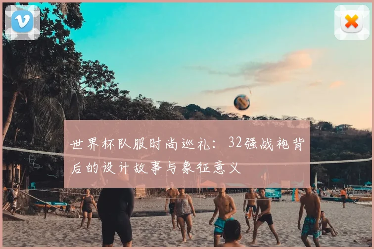 世界杯队服时尚巡礼：32强战袍背后的设计故事与象征意义