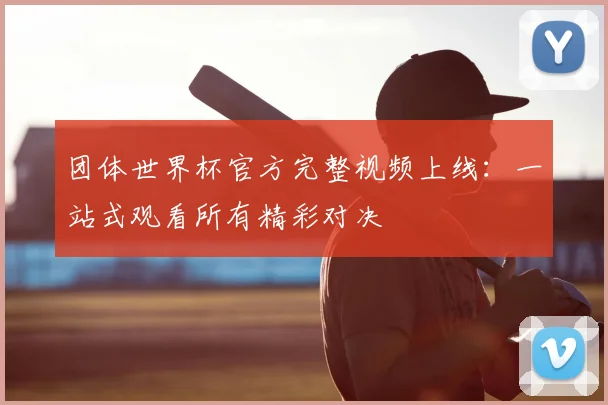 团体世界杯官方完整视频上线：一站式观看所有精彩对决