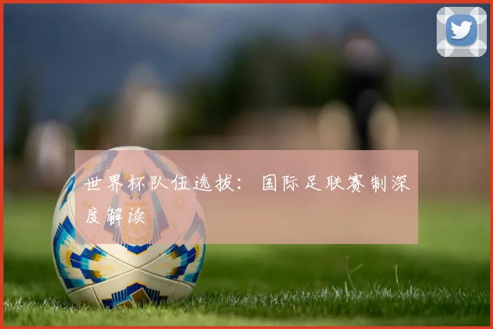 世界杯队伍选拔：国际足联赛制深度解读