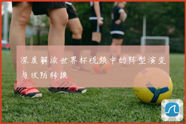 深度解读世界杯视频中的阵型演变与攻防转换