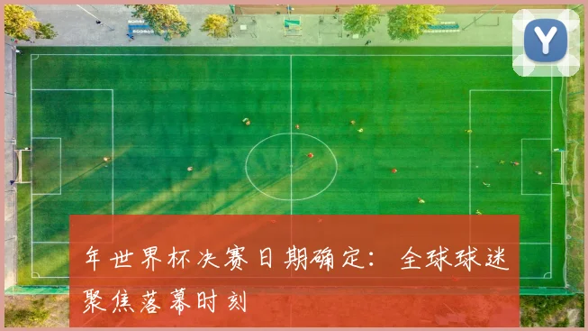 年世界杯决赛日期确定：全球球迷聚焦落幕时刻