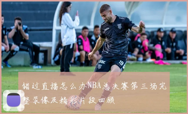 错过直播怎么办NBA总决赛第三场完整录像及精彩片段回顾