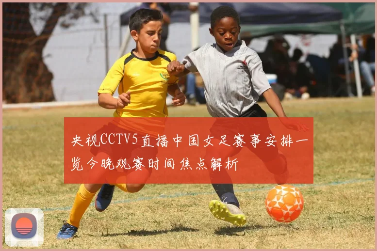 央视CCTV5直播中国女足赛事安排一览今晚观赛时间焦点解析