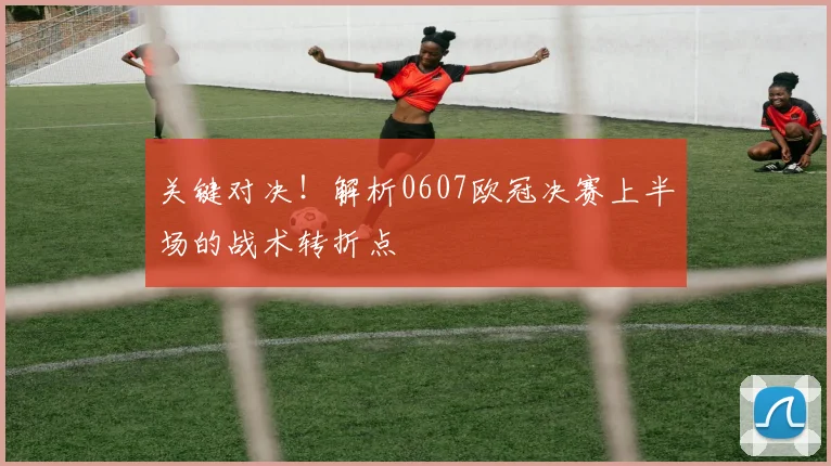 关键对决！解析0607欧冠决赛上半场的战术转折点