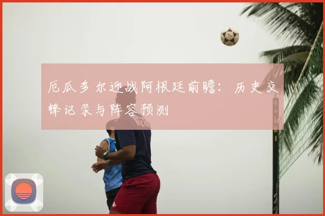 厄瓜多尔迎战阿根廷前瞻：历史交锋记录与阵容预测