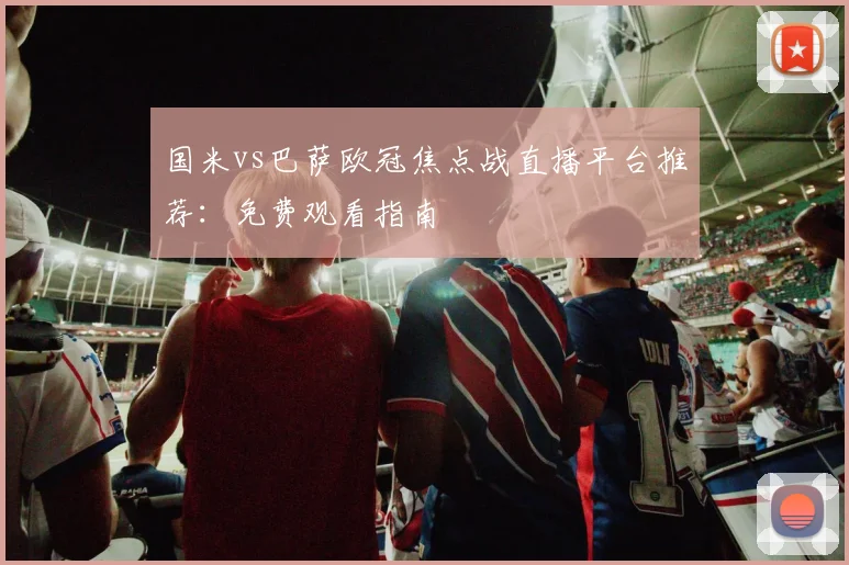 国米vs巴萨欧冠焦点战直播平台推荐：免费观看指南