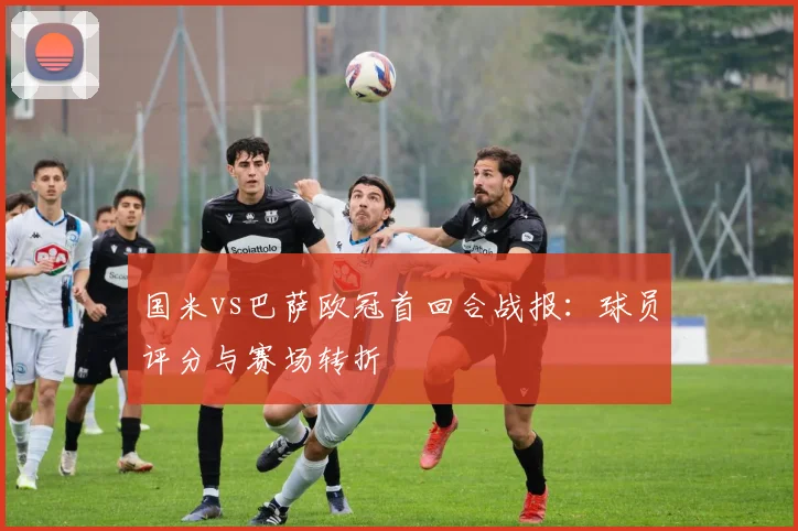 国米vs巴萨欧冠首回合战报:球员评分与赛场转折