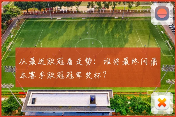 从最近欧冠看走势:谁将最终问鼎本赛季欧冠冠军奖杯?